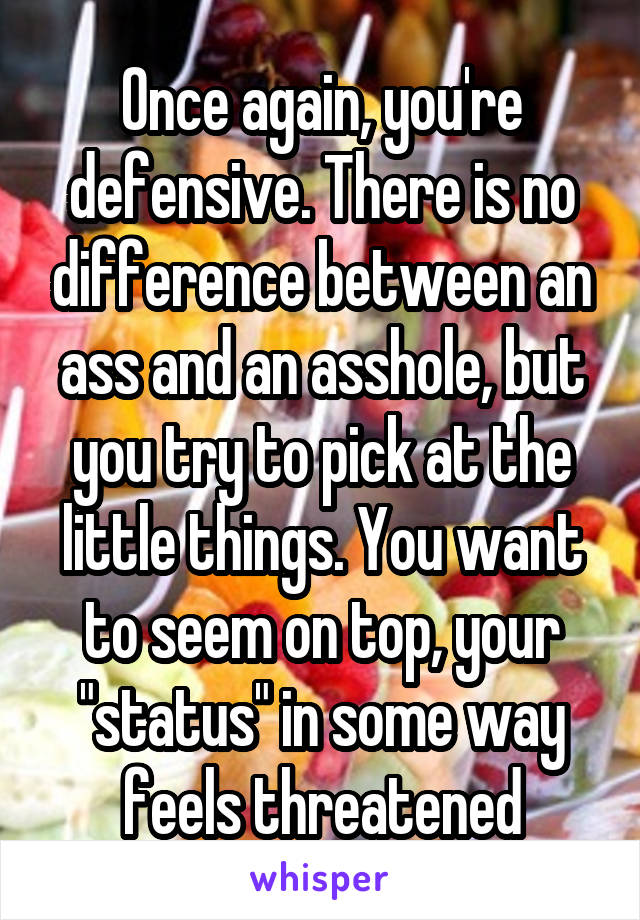 Once again, you're defensive. There is no difference between an ass and an asshole, but you try to pick at the little things. You want to seem on top, your "status" in some way feels threatened