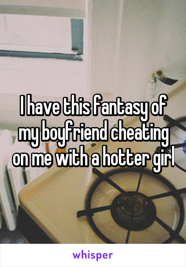 I have this fantasy of my boyfriend cheating on me with a hotter girl