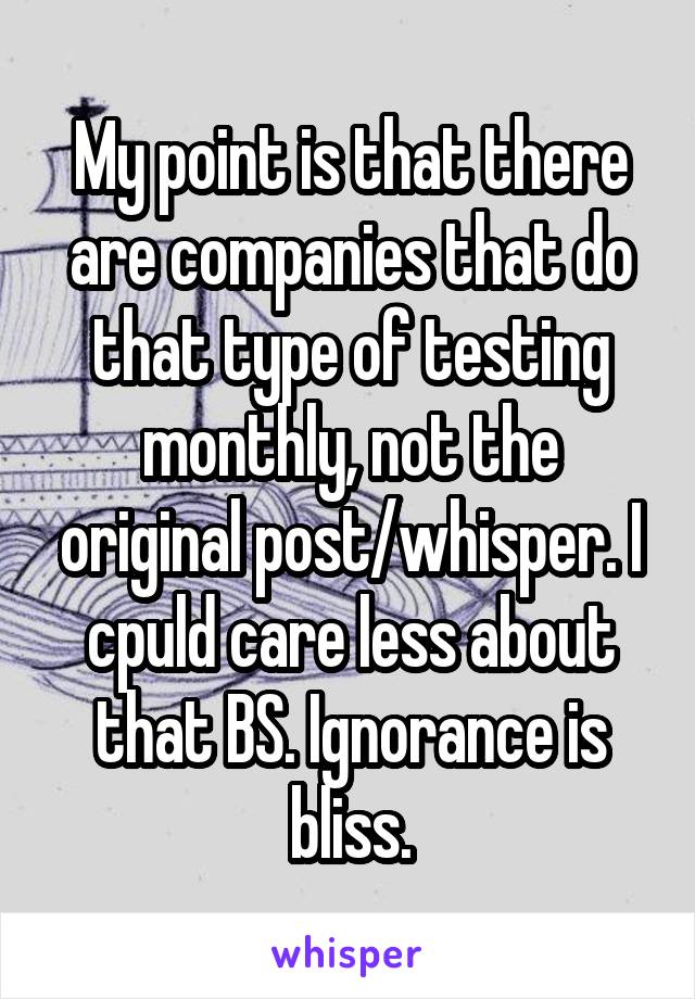 My point is that there are companies that do that type of testing monthly, not the original post/whisper. I cpuld care less about that BS. Ignorance is bliss.