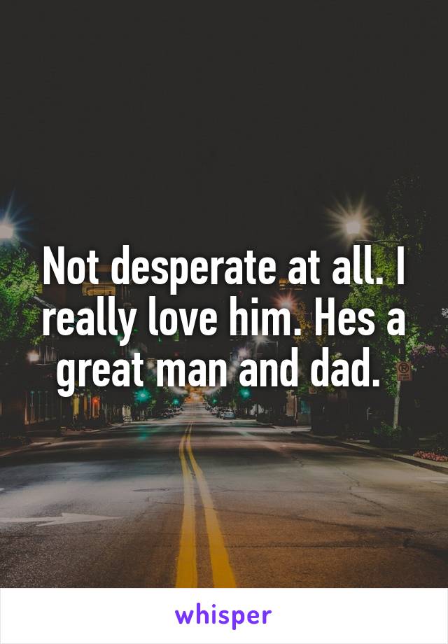 Not desperate at all. I really love him. Hes a great man and dad. 