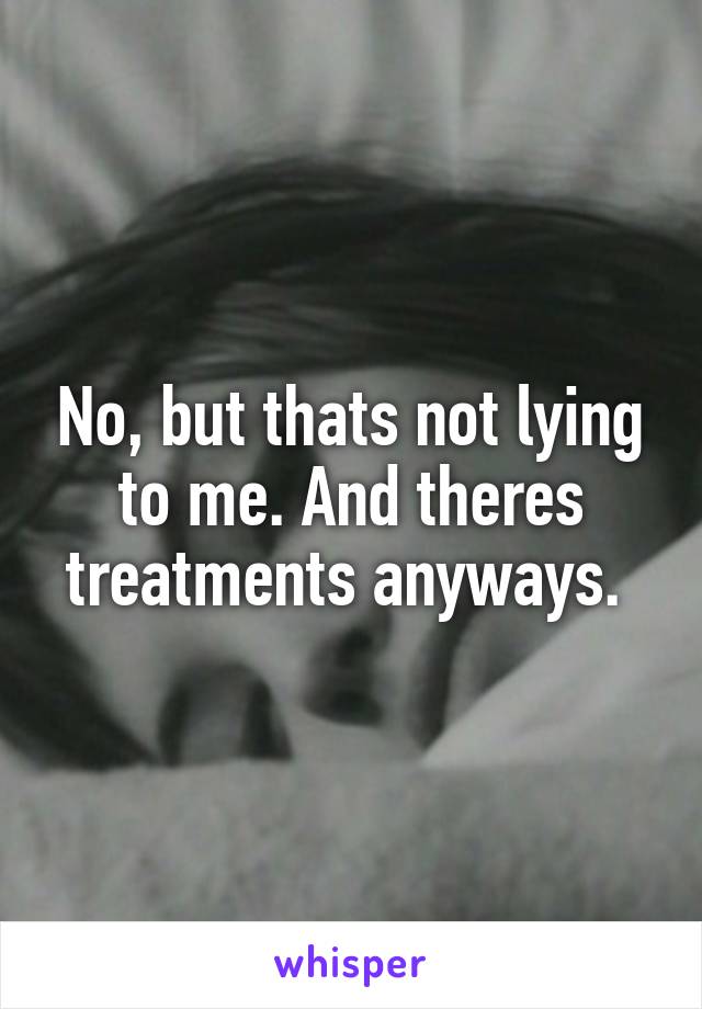 No, but thats not lying to me. And theres treatments anyways. 