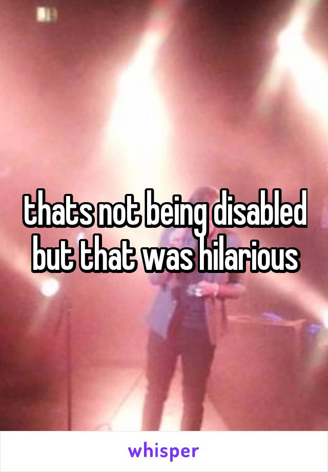 thats not being disabled but that was hilarious