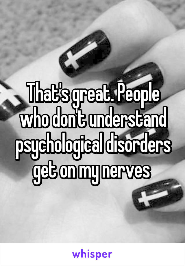 That's great. People who don't understand psychological disorders get on my nerves 
