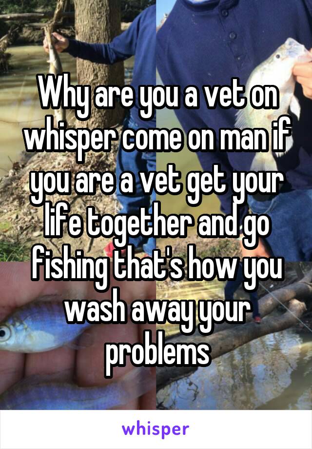 Why are you a vet on whisper come on man if you are a vet get your life together and go fishing that's how you wash away your problems