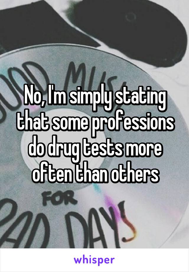 No, I'm simply stating that some professions do drug tests more often than others