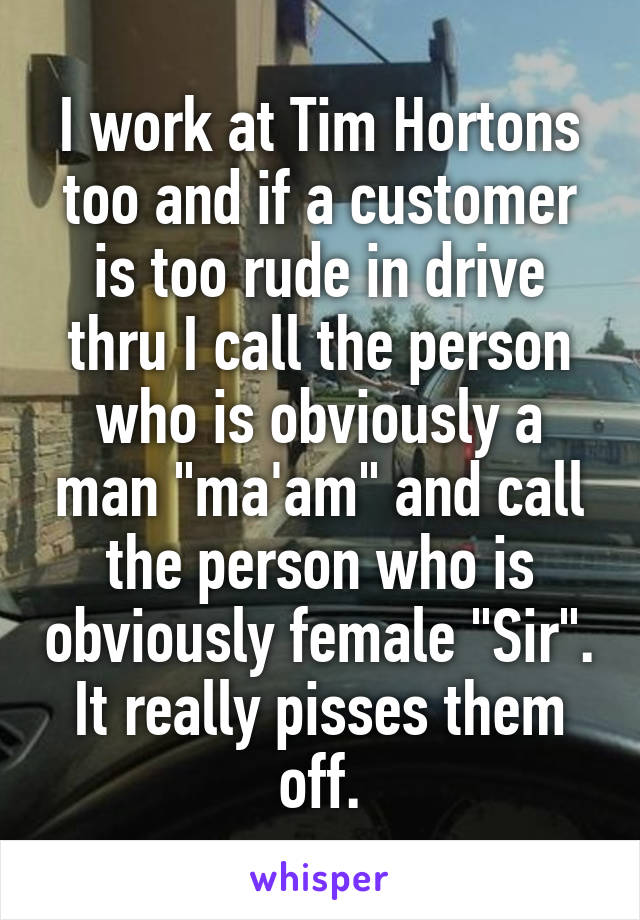 I work at Tim Hortons too and if a customer is too rude in drive thru I call the person who is obviously a man "ma'am" and call the person who is obviously female "Sir". It really pisses them off.