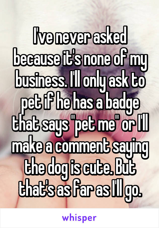 I've never asked because it's none of my business. I'll only ask to pet if he has a badge that says "pet me" or I'll make a comment saying the dog is cute. But that's as far as I'll go.