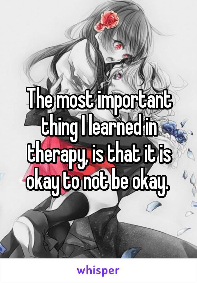 The most important thing I learned in therapy, is that it is okay to not be okay. 