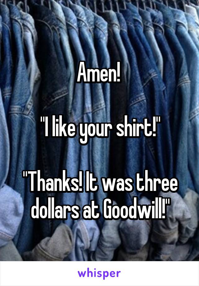 Amen! 

"I like your shirt!"

"Thanks! It was three dollars at Goodwill!"