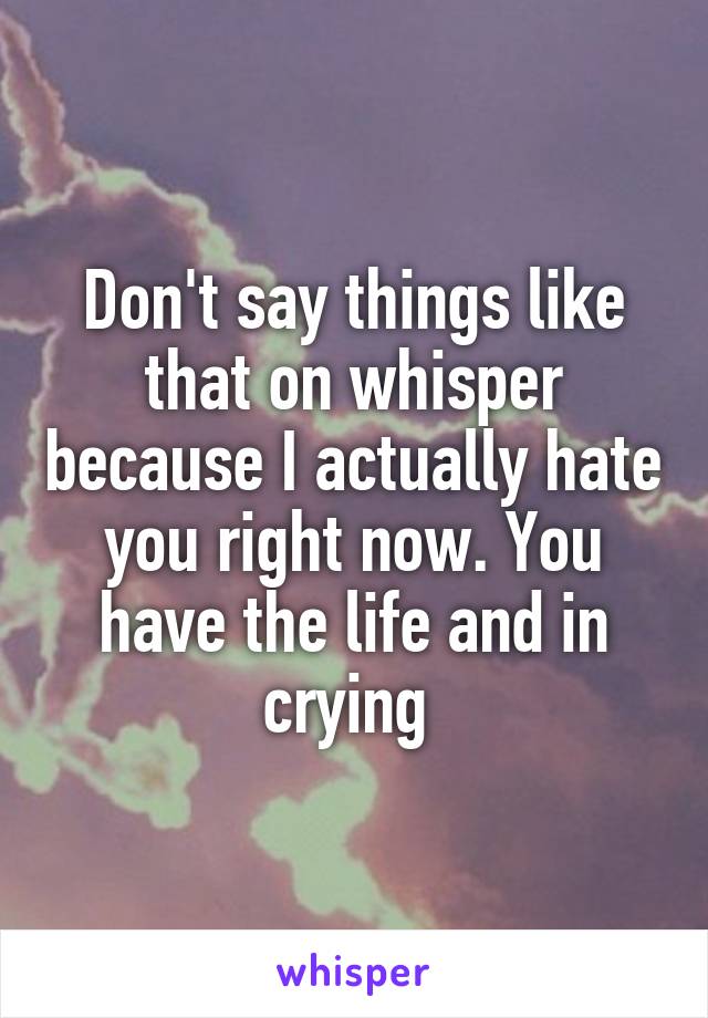 Don't say things like that on whisper because I actually hate you right now. You have the life and in crying 