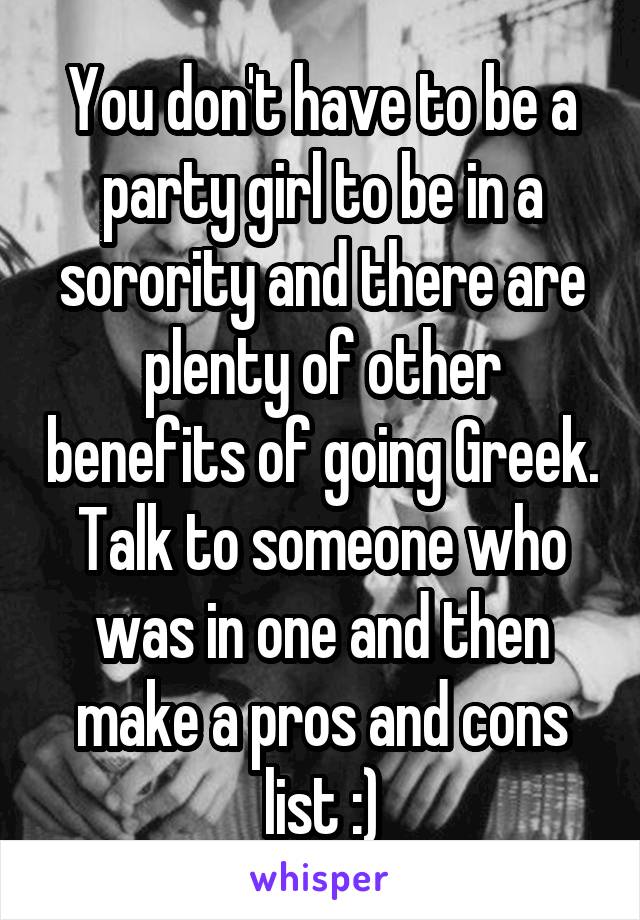 You don't have to be a party girl to be in a sorority and there are plenty of other benefits of going Greek. Talk to someone who was in one and then make a pros and cons list :)