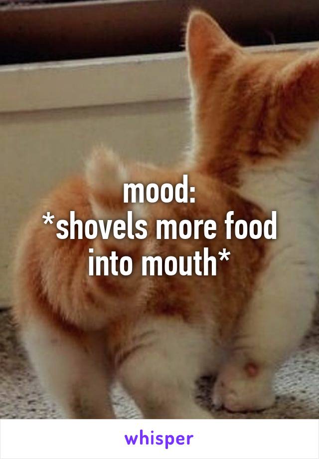 mood:
*shovels more food into mouth*