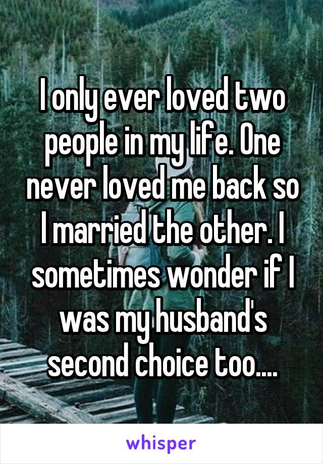 I only ever loved two people in my life. One never loved me back so I married the other. I sometimes wonder if I was my husband's second choice too....