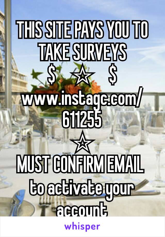 THIS SITE PAYS YOU TO TAKE SURVEYS
$     ☆     $
www.instagc.com/611255
☆
MUST CONFIRM EMAIL 
to activate your account