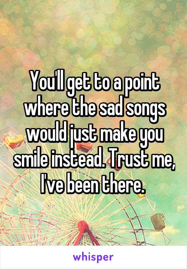 You'll get to a point where the sad songs would just make you smile instead. Trust me, I've been there. 