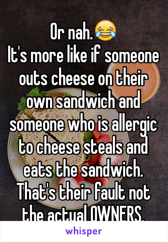 Or nah.😂 
It's more like if someone outs cheese on their own sandwich and someone who is allergic to cheese steals and eats the sandwich. That's their fault not the actual OWNERS.