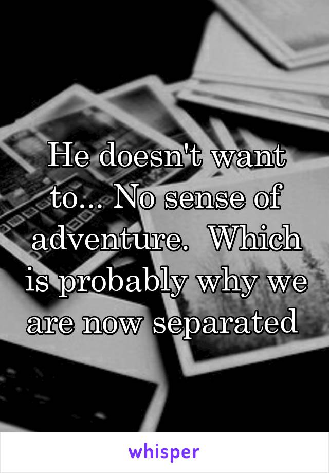 He doesn't want to... No sense of adventure.  Which is probably why we are now separated 