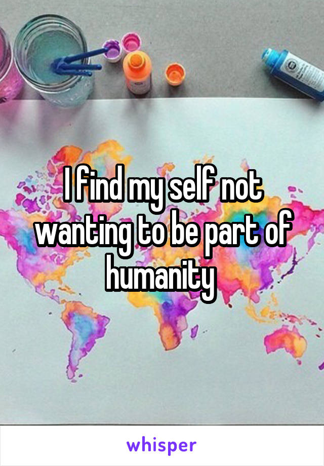 I find my self not wanting to be part of humanity 