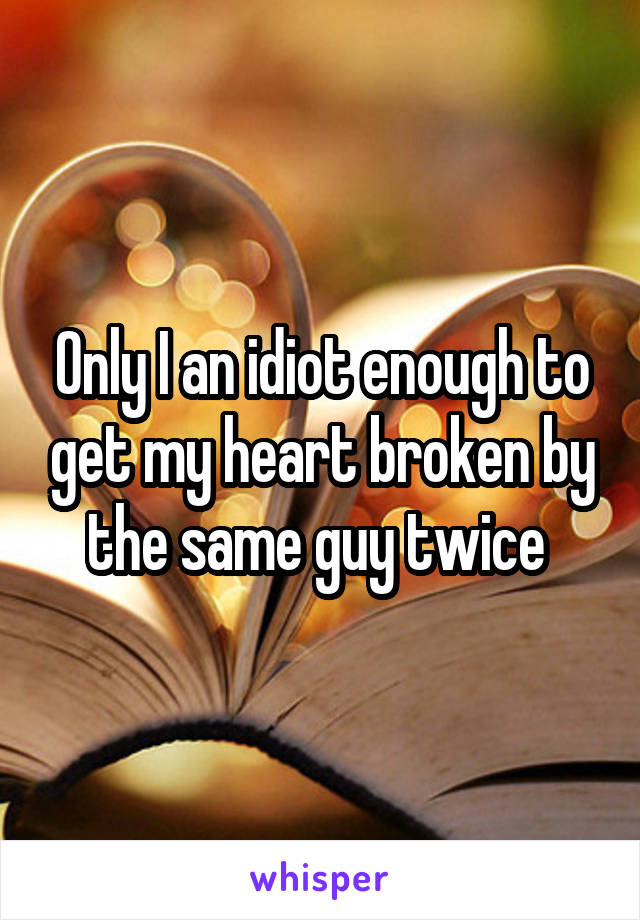 Only I an idiot enough to get my heart broken by the same guy twice 