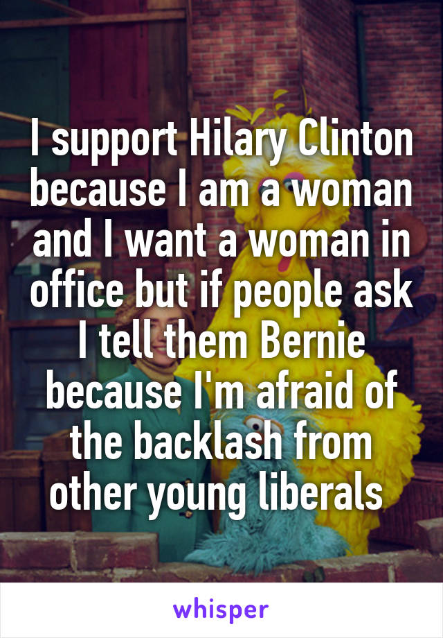 I support Hilary Clinton because I am a woman and I want a woman in office but if people ask I tell them Bernie because I'm afraid of the backlash from other young liberals 