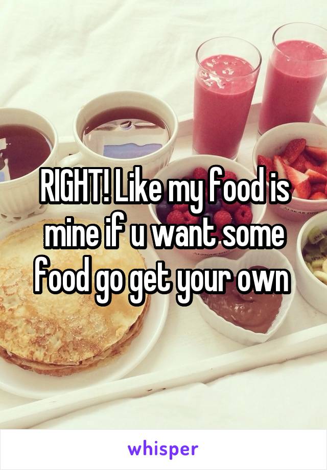 RIGHT! Like my food is mine if u want some food go get your own 