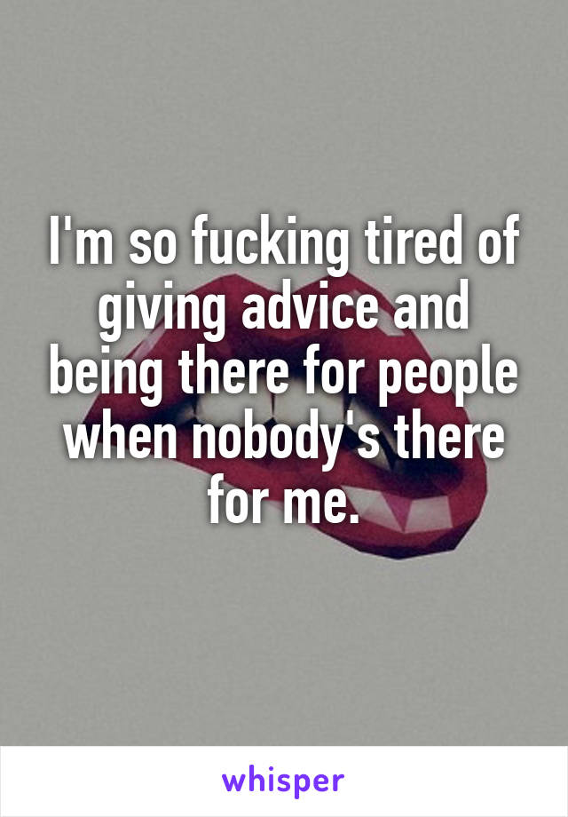 I'm so fucking tired of giving advice and being there for people when nobody's there for me.
