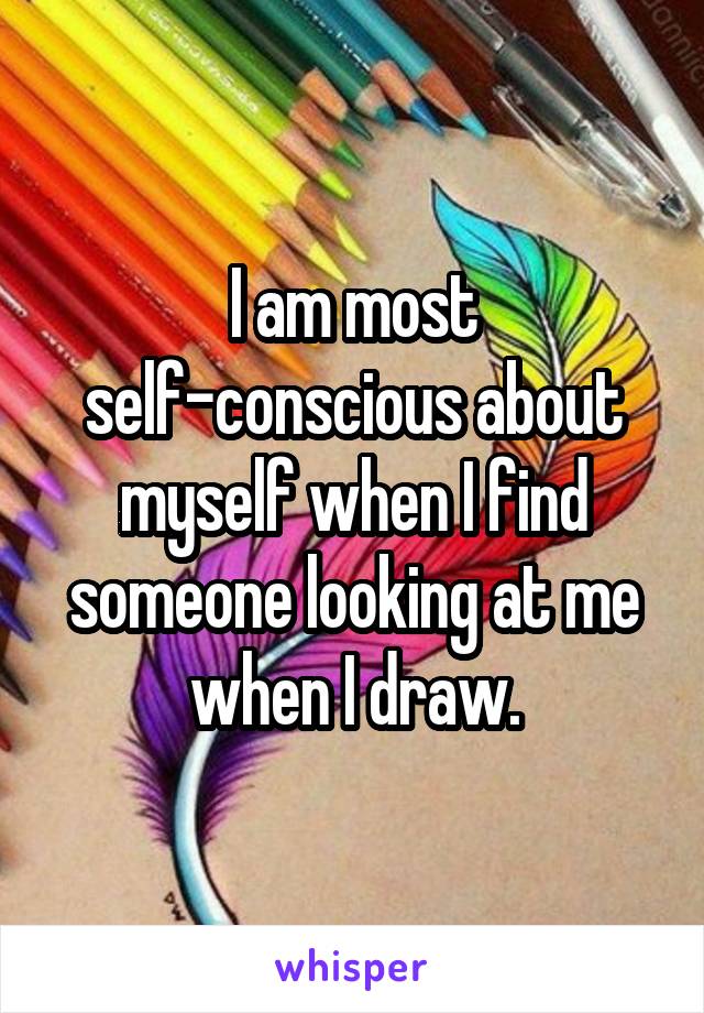 I am most self-conscious about myself when I find someone looking at me when I draw.