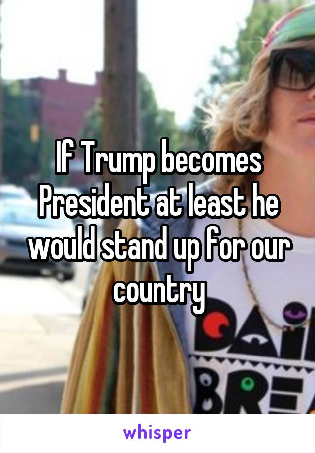 If Trump becomes President at least he would stand up for our country