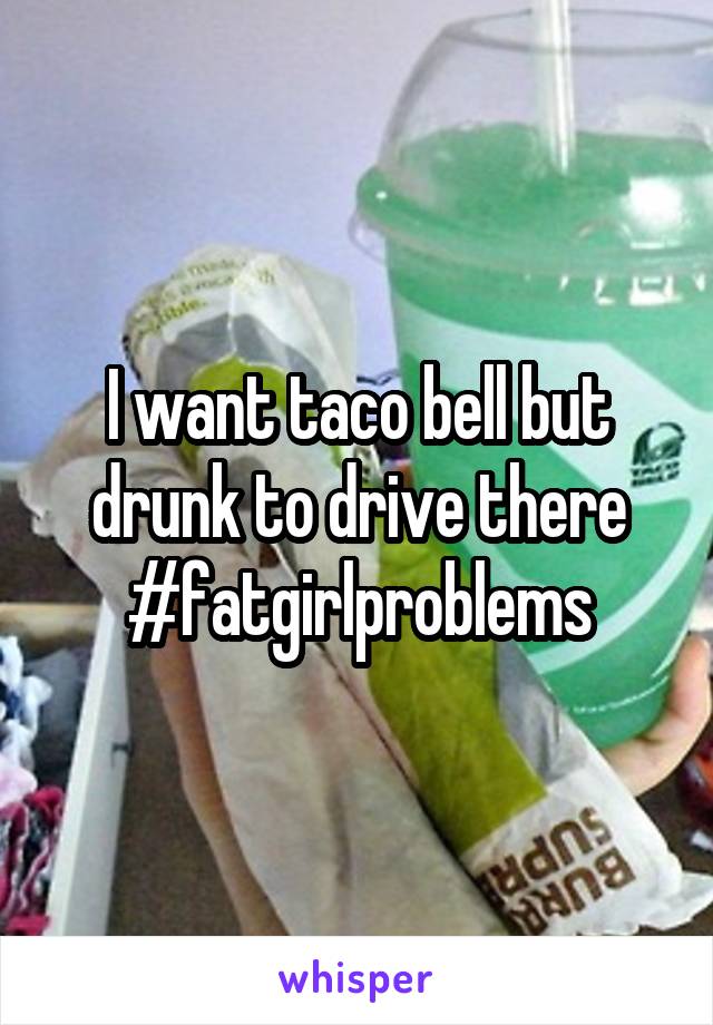 I want taco bell but drunk to drive there #fatgirlproblems