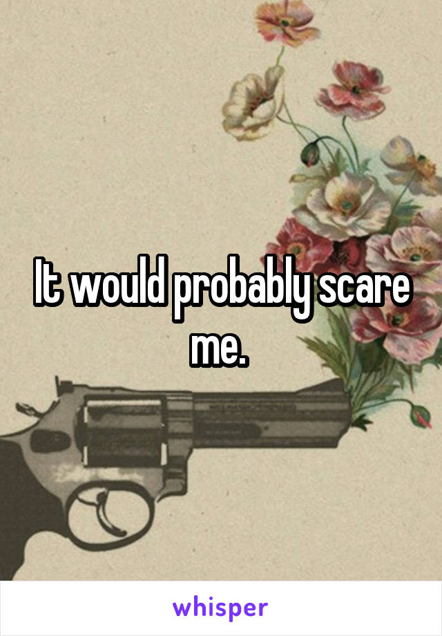 It would probably scare me. 