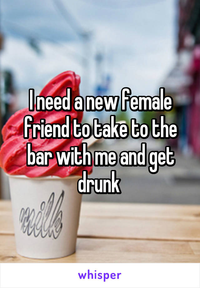 I need a new female friend to take to the bar with me and get drunk 