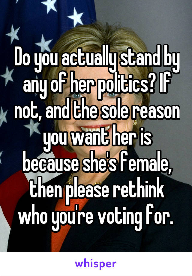 Do you actually stand by any of her politics? If not, and the sole reason you want her is because she's female, then please rethink who you're voting for. 