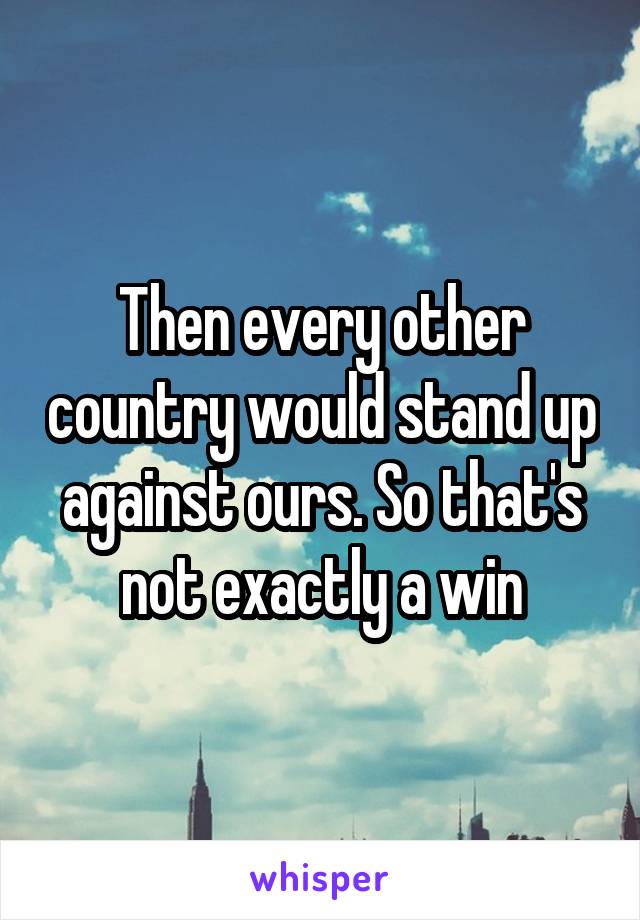 Then every other country would stand up against ours. So that's not exactly a win
