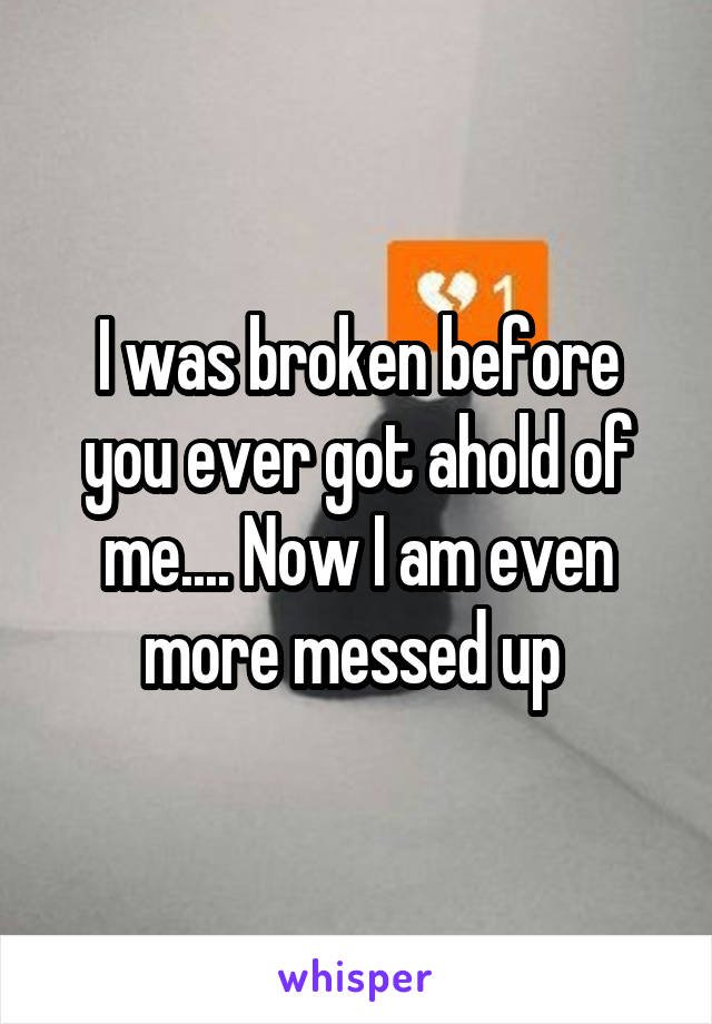I was broken before you ever got ahold of me.... Now I am even more messed up 