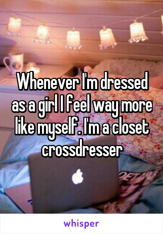 Whenever I'm dressed as a girl I feel way more like myself. I'm a closet crossdresser