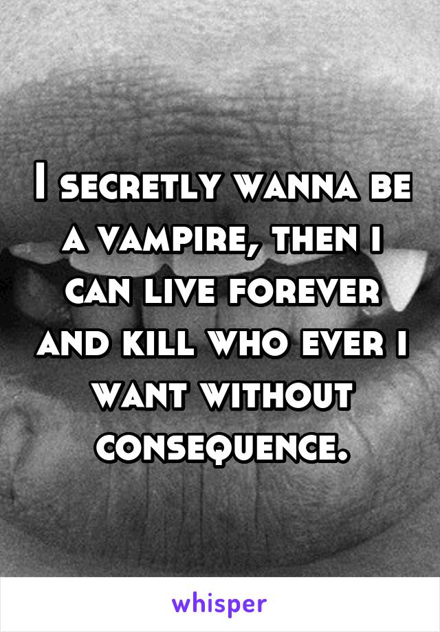 I secretly wanna be a vampire, then i can live forever and kill who ever i want without consequence.