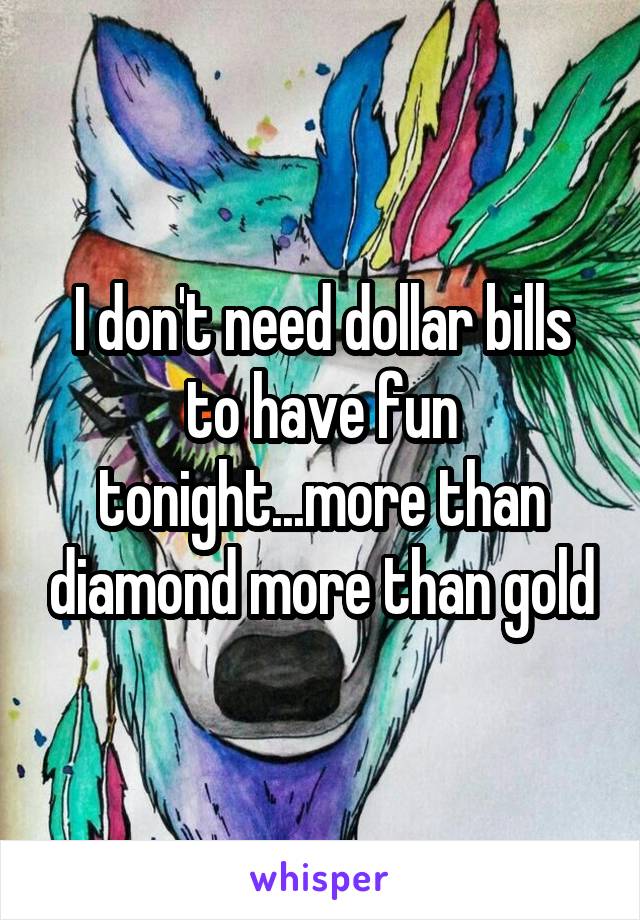 I don't need dollar bills to have fun tonight...more than diamond more than gold
