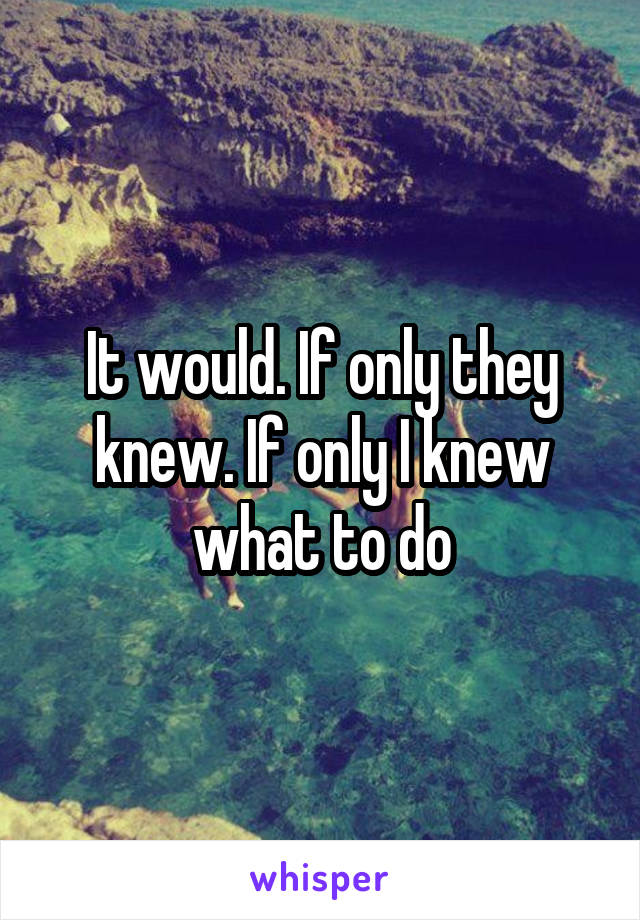 It would. If only they knew. If only I knew what to do
