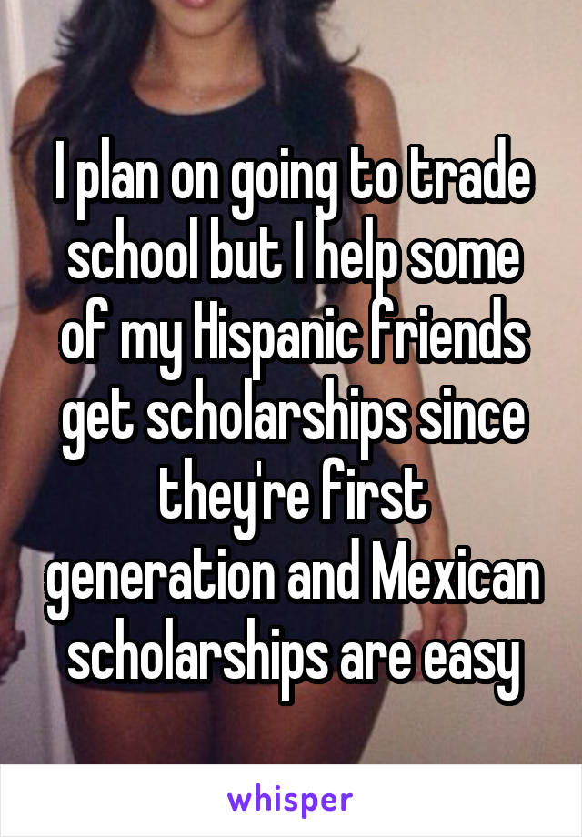 I plan on going to trade school but I help some of my Hispanic friends get scholarships since they're first generation and Mexican scholarships are easy