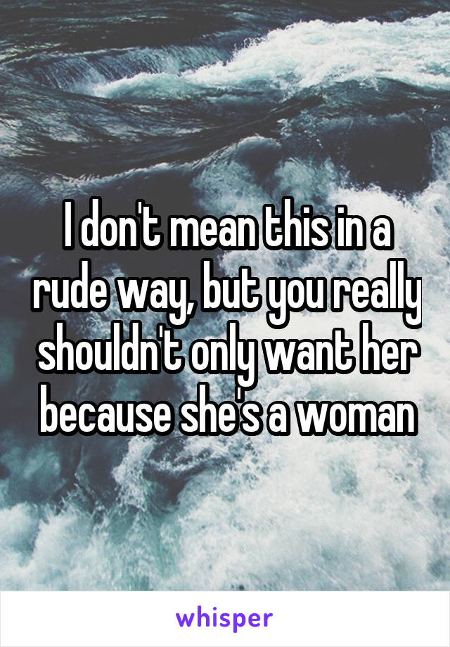 I don't mean this in a rude way, but you really shouldn't only want her because she's a woman