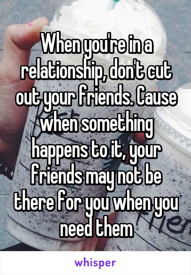 When you're in a relationship, don't cut out your friends. Cause when something happens to it, your friends may not be there for you when you need them