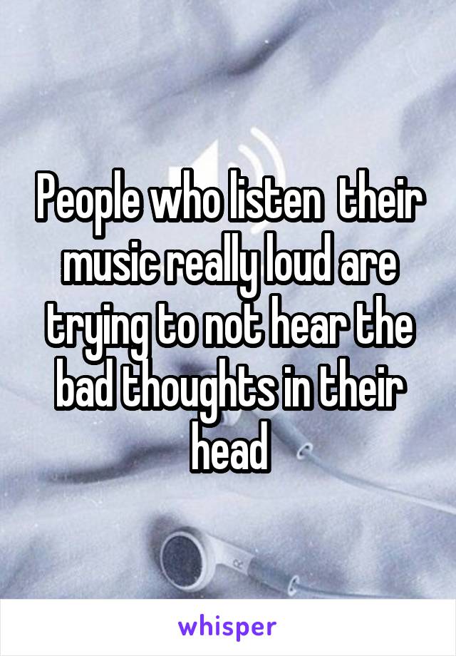People who listen  their music really loud are trying to not hear the bad thoughts in their head