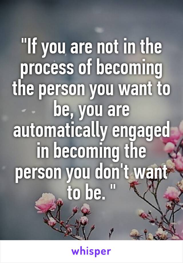 "If you are not in the process of becoming the person you want to be, you are automatically engaged in becoming the person you don't want to be. "
