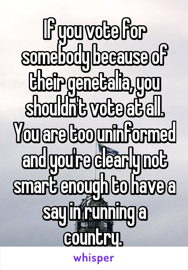 If you vote for somebody because of their genetalia, you shouldn't vote at all. You are too uninformed and you're clearly not smart enough to have a say in running a country. 