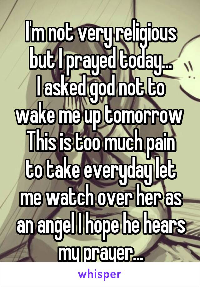 I'm not very religious but I prayed today...
I asked god not to wake me up tomorrow 
This is too much pain to take everyday let me watch over her as an angel I hope he hears my prayer...