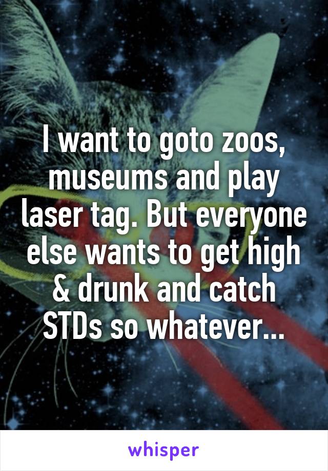 I want to goto zoos, museums and play laser tag. But everyone else wants to get high & drunk and catch STDs so whatever...