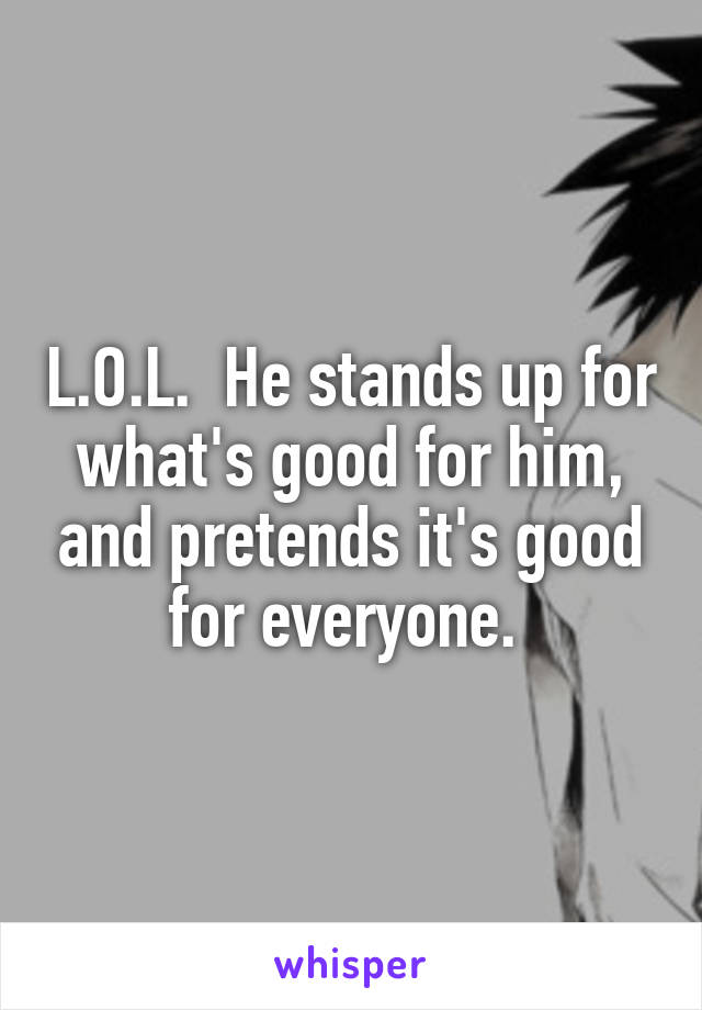 L.O.L.  He stands up for what's good for him, and pretends it's good for everyone. 