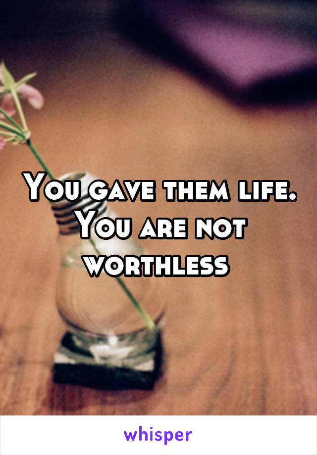 You gave them life. You are not worthless 
