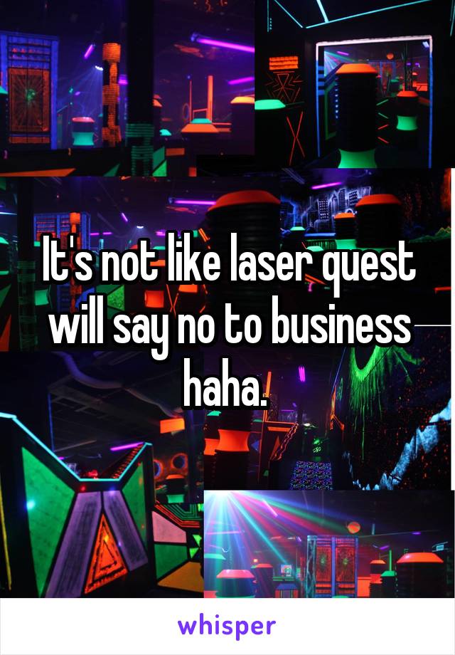 It's not like laser quest will say no to business haha. 