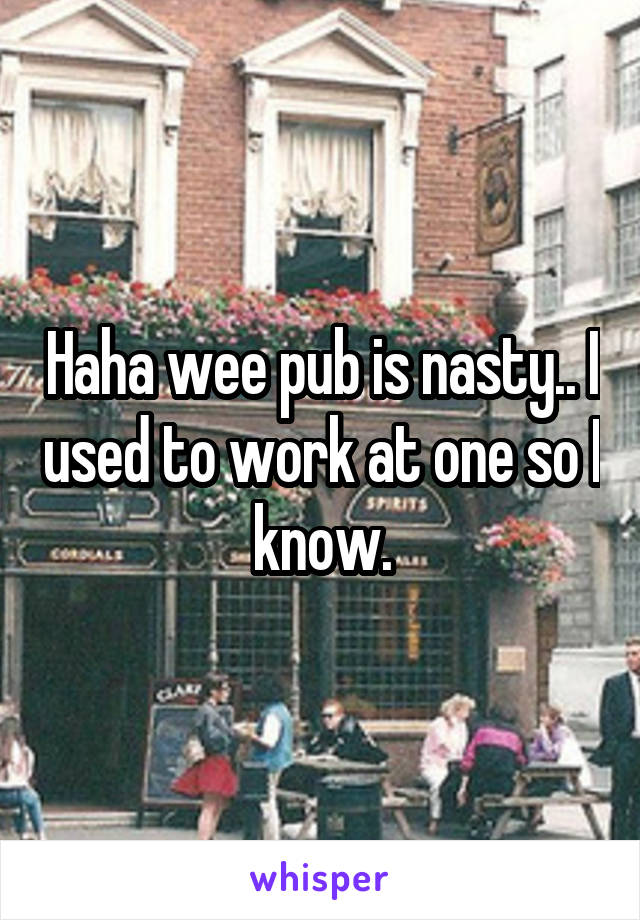 Haha wee pub is nasty.. I used to work at one so I know.